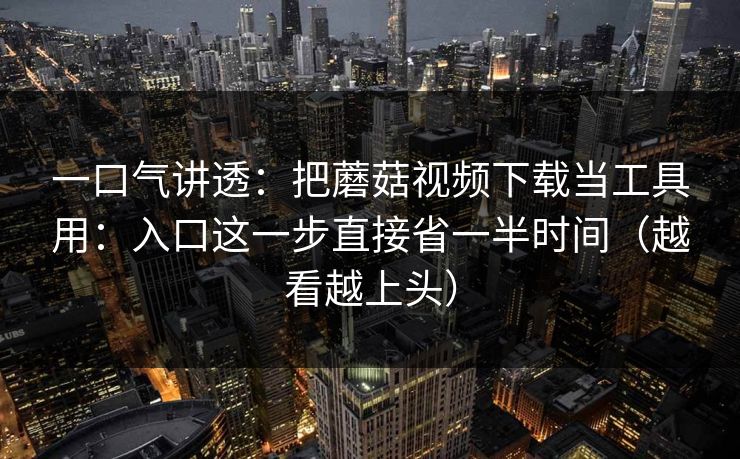 一口气讲透:把蘑菇视频下载当工具用:入口这一步直接省一半时间(越看越上头) 一口气讲透:把蘑菇视频下载当工具用:入口这一步直接省一半时间(越看越上头)